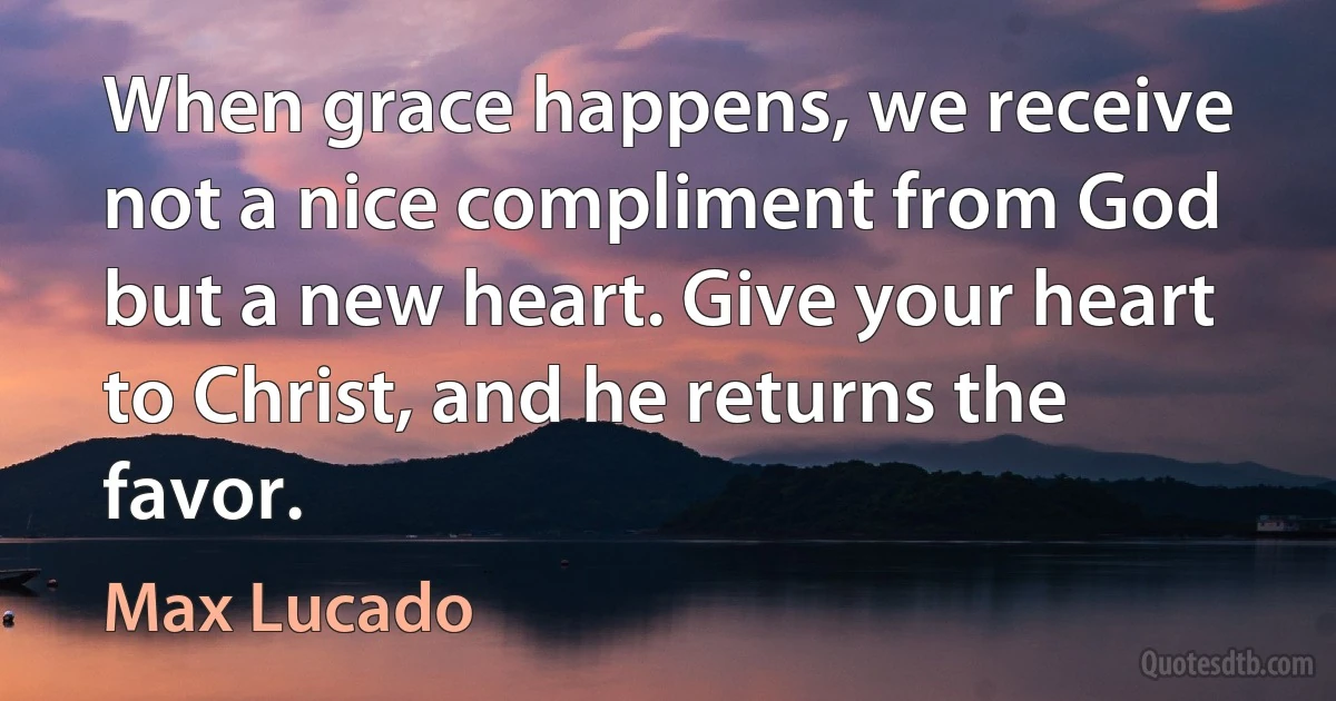 When grace happens, we receive not a nice compliment from God but a new heart. Give your heart to Christ, and he returns the favor. (Max Lucado)