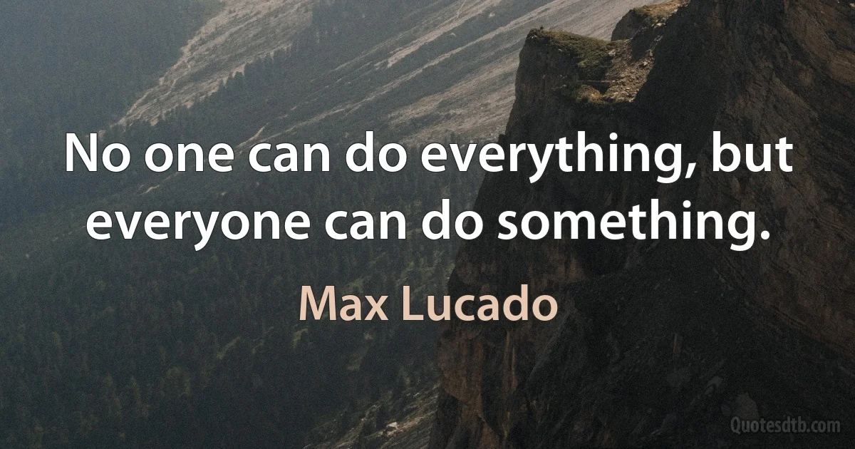 No one can do everything, but everyone can do something. (Max Lucado)