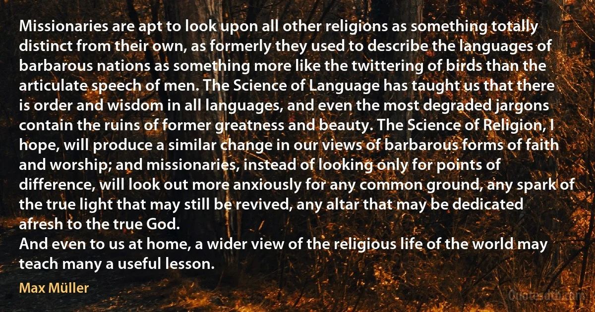 Missionaries are apt to look upon all other religions as something totally distinct from their own, as formerly they used to describe the languages of barbarous nations as something more like the twittering of birds than the articulate speech of men. The Science of Language has taught us that there is order and wisdom in all languages, and even the most degraded jargons contain the ruins of former greatness and beauty. The Science of Religion, I hope, will produce a similar change in our views of barbarous forms of faith and worship; and missionaries, instead of looking only for points of difference, will look out more anxiously for any common ground, any spark of the true light that may still be revived, any altar that may be dedicated afresh to the true God.
And even to us at home, a wider view of the religious life of the world may teach many a useful lesson. (Max Müller)