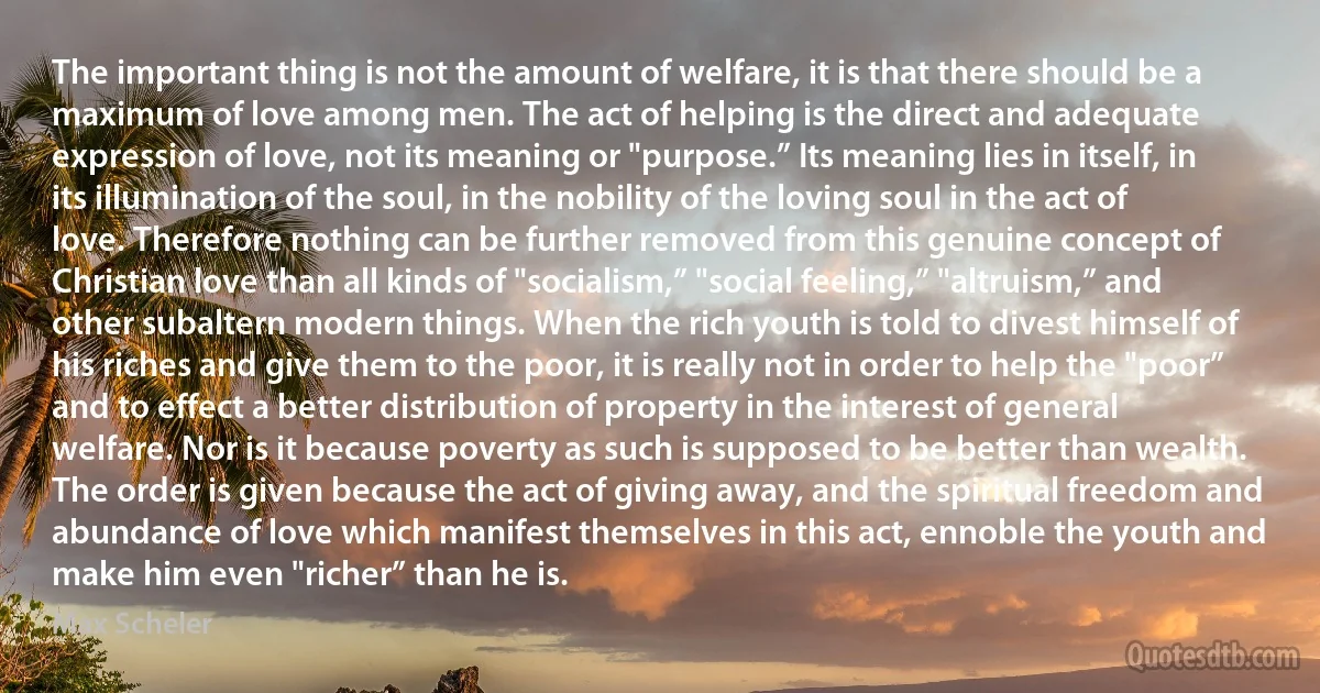 The important thing is not the amount of welfare, it is that there should be a maximum of love among men. The act of helping is the direct and adequate expression of love, not its meaning or "purpose.” Its meaning lies in itself, in its illumination of the soul, in the nobility of the loving soul in the act of love. Therefore nothing can be further removed from this genuine concept of Christian love than all kinds of "socialism,” "social feeling,” "altruism,” and other subaltern modern things. When the rich youth is told to divest himself of his riches and give them to the poor, it is really not in order to help the "poor” and to effect a better distribution of property in the interest of general welfare. Nor is it because poverty as such is supposed to be better than wealth. The order is given because the act of giving away, and the spiritual freedom and abundance of love which manifest themselves in this act, ennoble the youth and make him even "richer” than he is. (Max Scheler)