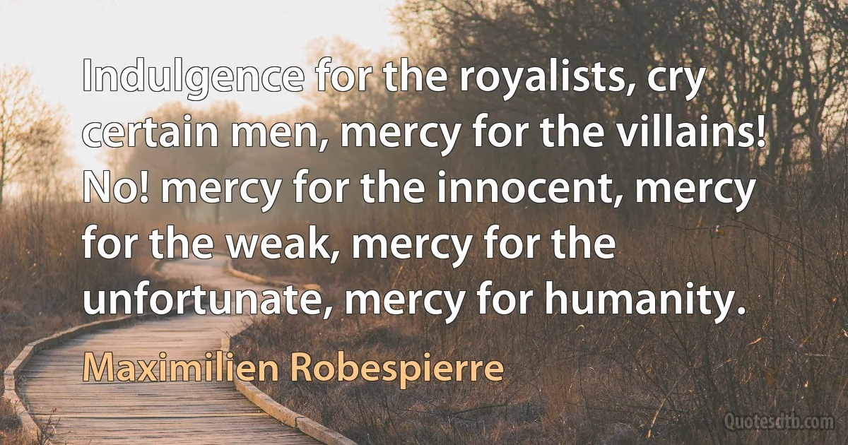 Indulgence for the royalists, cry certain men, mercy for the villains! No! mercy for the innocent, mercy for the weak, mercy for the unfortunate, mercy for humanity. (Maximilien Robespierre)