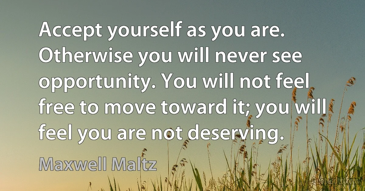 Accept yourself as you are. Otherwise you will never see opportunity. You will not feel free to move toward it; you will feel you are not deserving. (Maxwell Maltz)