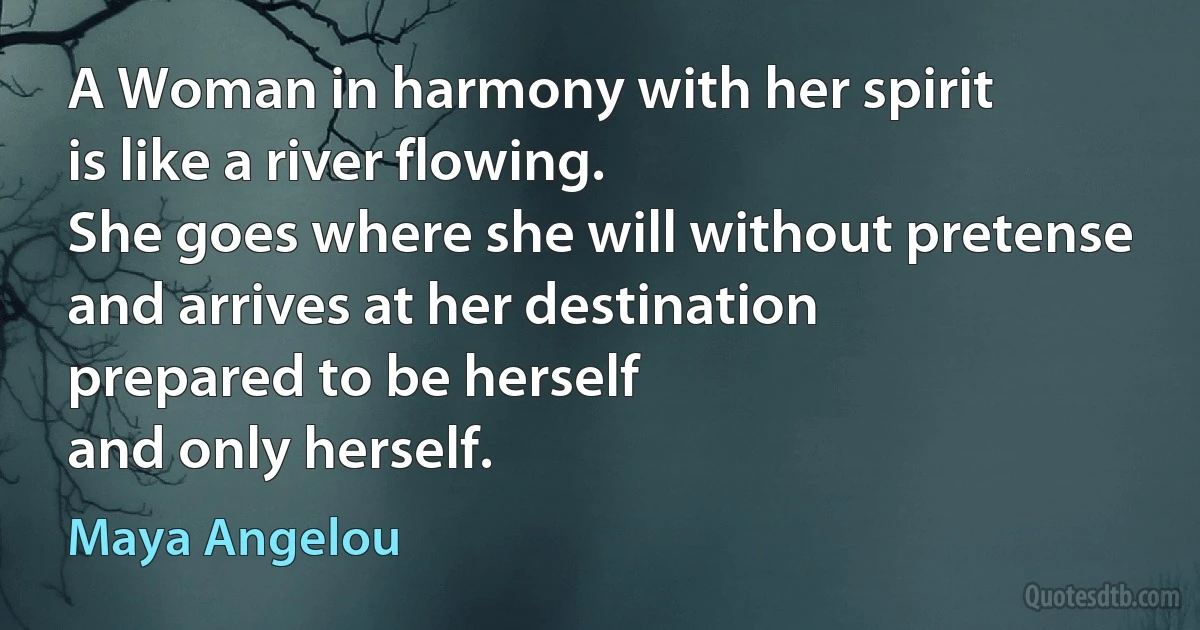 A Woman in harmony with her spirit
is like a river flowing.
She goes where she will without pretense and arrives at her destination
prepared to be herself
and only herself. (Maya Angelou)