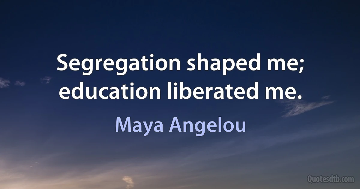 Segregation shaped me; education liberated me. (Maya Angelou)