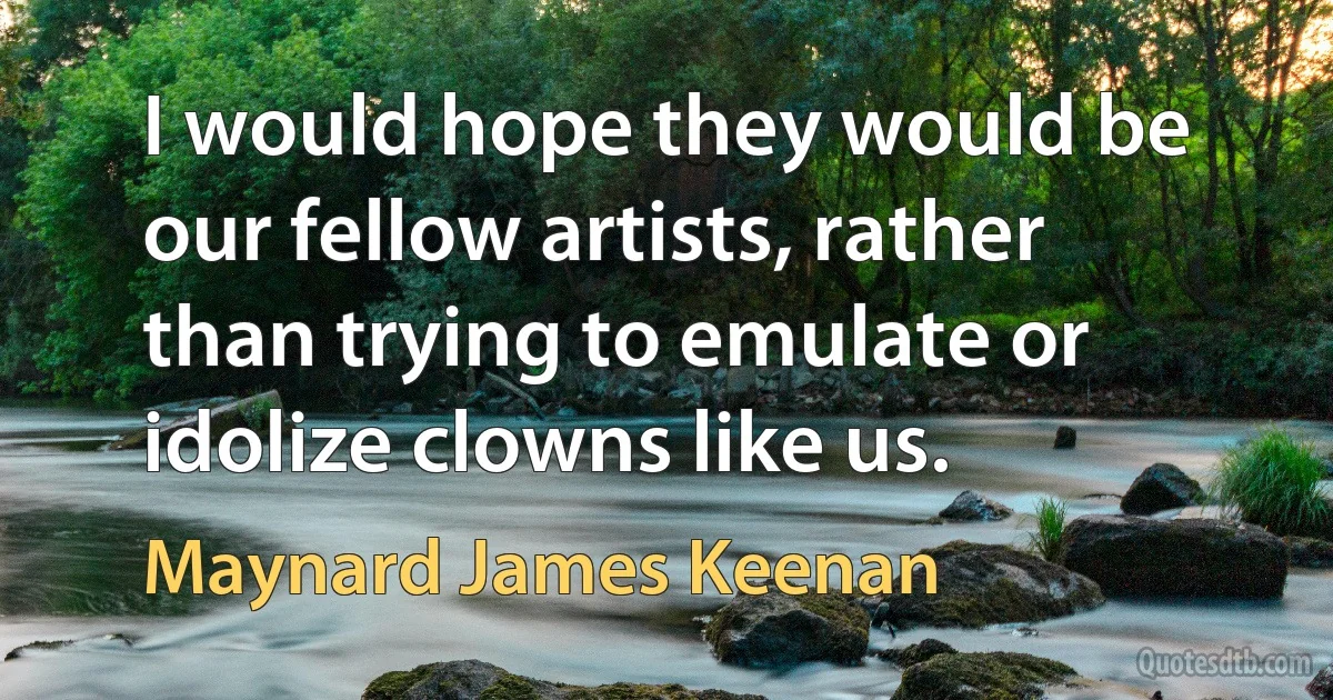 I would hope they would be our fellow artists, rather than trying to emulate or idolize clowns like us. (Maynard James Keenan)