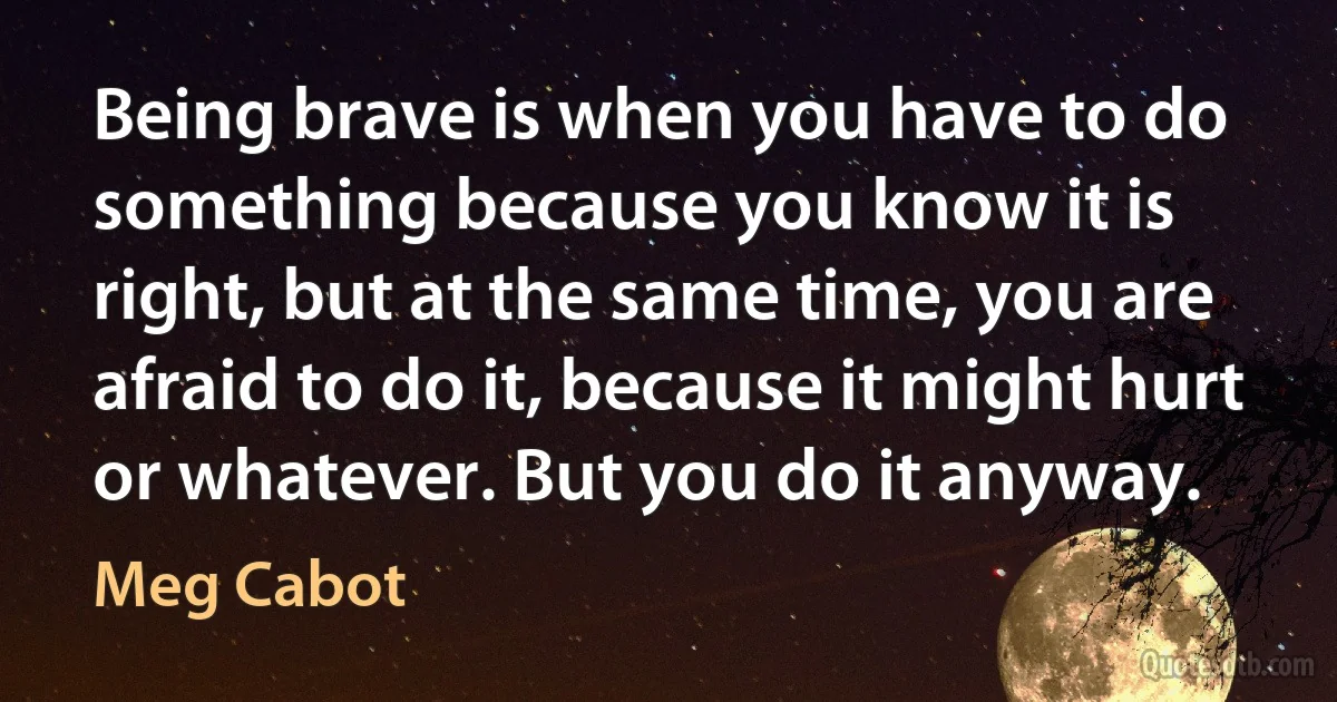 Being brave is when you have to do something because you know it is right, but at the same time, you are afraid to do it, because it might hurt or whatever. But you do it anyway. (Meg Cabot)