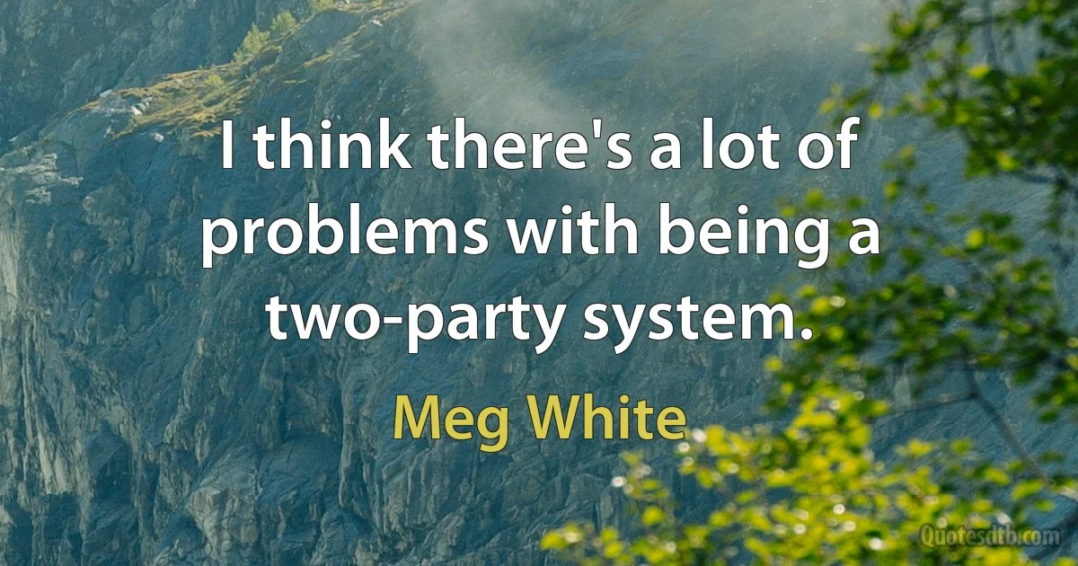 I think there's a lot of problems with being a two-party system. (Meg White)