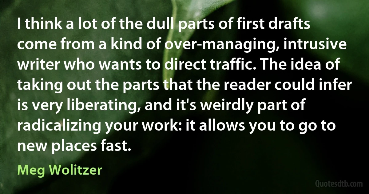 I think a lot of the dull parts of first drafts come from a kind of over-managing, intrusive writer who wants to direct traffic. The idea of taking out the parts that the reader could infer is very liberating, and it's weirdly part of radicalizing your work: it allows you to go to new places fast. (Meg Wolitzer)