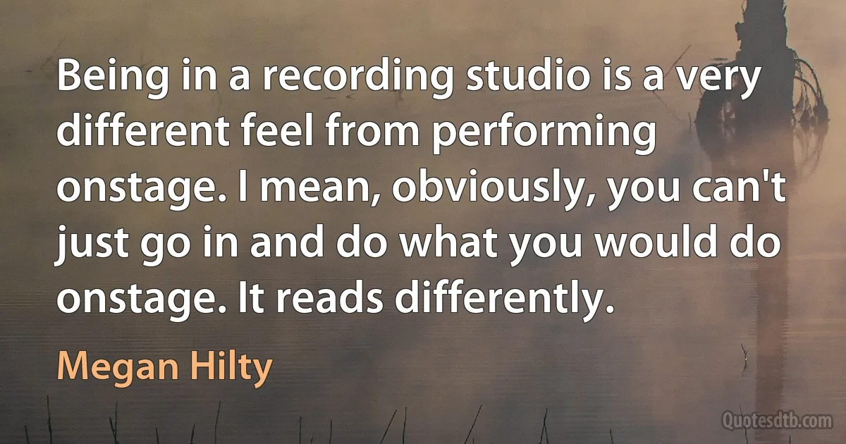 Being in a recording studio is a very different feel from performing onstage. I mean, obviously, you can't just go in and do what you would do onstage. It reads differently. (Megan Hilty)