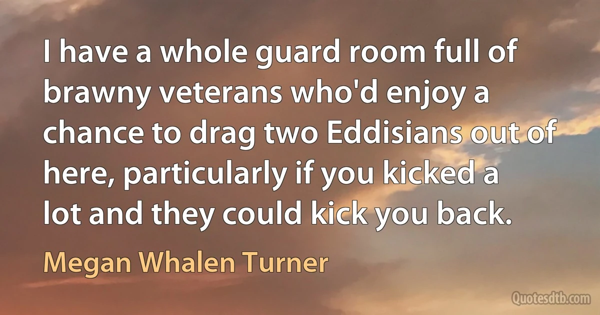 I have a whole guard room full of brawny veterans who'd enjoy a chance to drag two Eddisians out of here, particularly if you kicked a lot and they could kick you back. (Megan Whalen Turner)