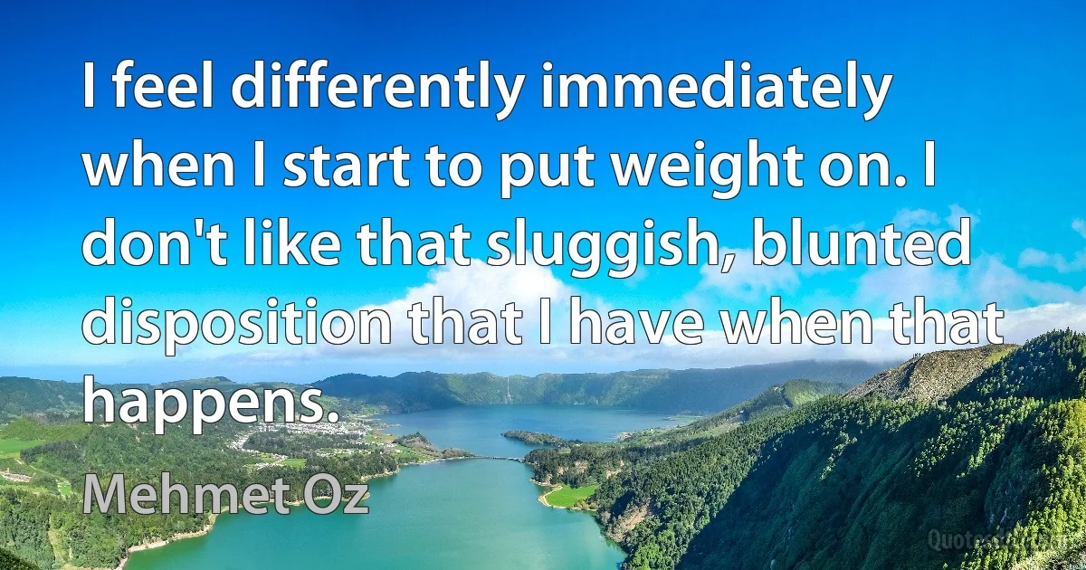 I feel differently immediately when I start to put weight on. I don't like that sluggish, blunted disposition that I have when that happens. (Mehmet Oz)