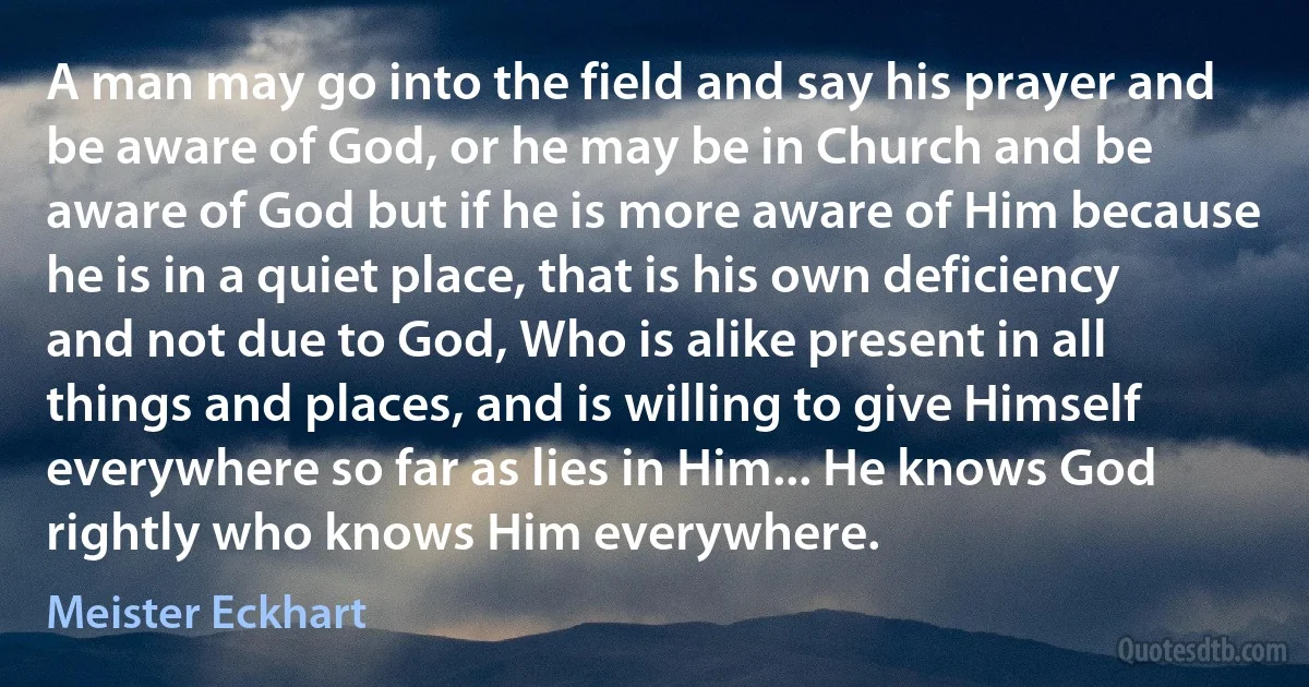 A man may go into the field and say his prayer and be aware of God, or he may be in Church and be aware of God but if he is more aware of Him because he is in a quiet place, that is his own deficiency and not due to God, Who is alike present in all things and places, and is willing to give Himself everywhere so far as lies in Him... He knows God rightly who knows Him everywhere. (Meister Eckhart)