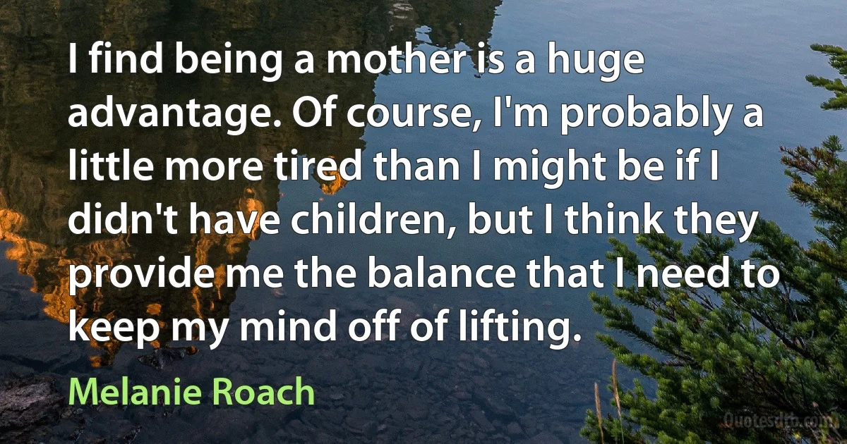 I find being a mother is a huge advantage. Of course, I'm probably a little more tired than I might be if I didn't have children, but I think they provide me the balance that I need to keep my mind off of lifting. (Melanie Roach)