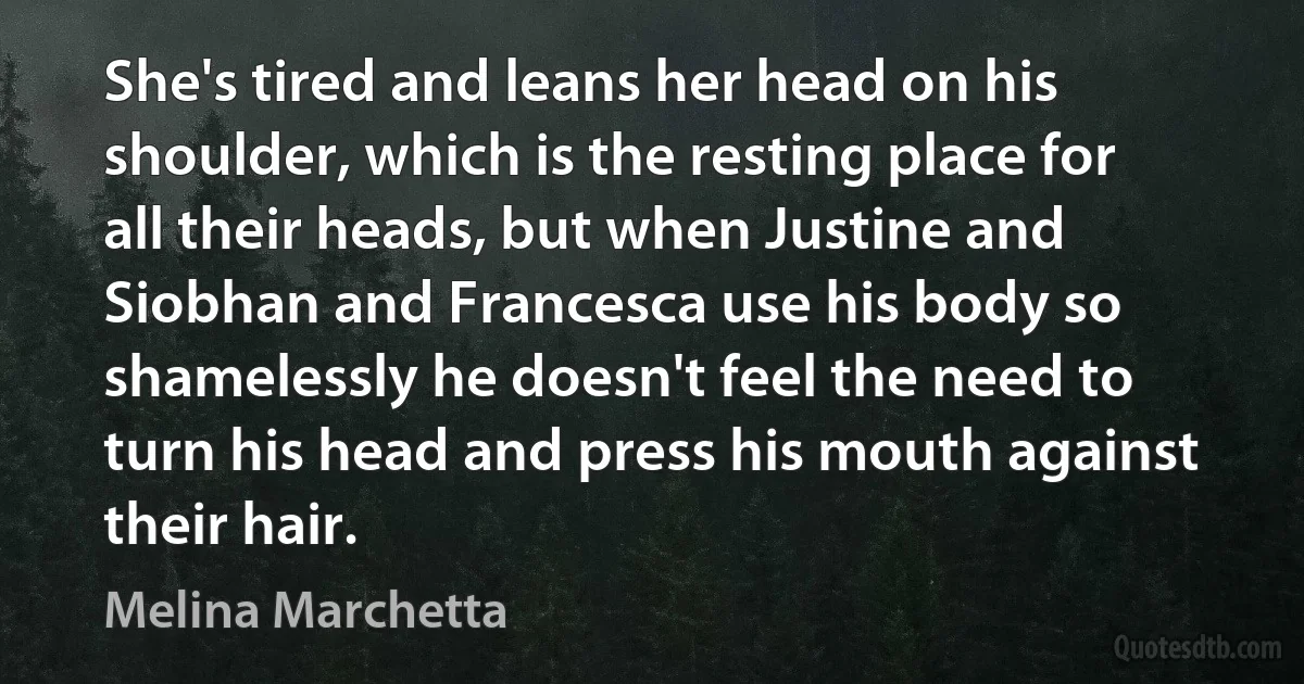 She's tired and leans her head on his shoulder, which is the resting place for all their heads, but when Justine and Siobhan and Francesca use his body so shamelessly he doesn't feel the need to turn his head and press his mouth against their hair. (Melina Marchetta)