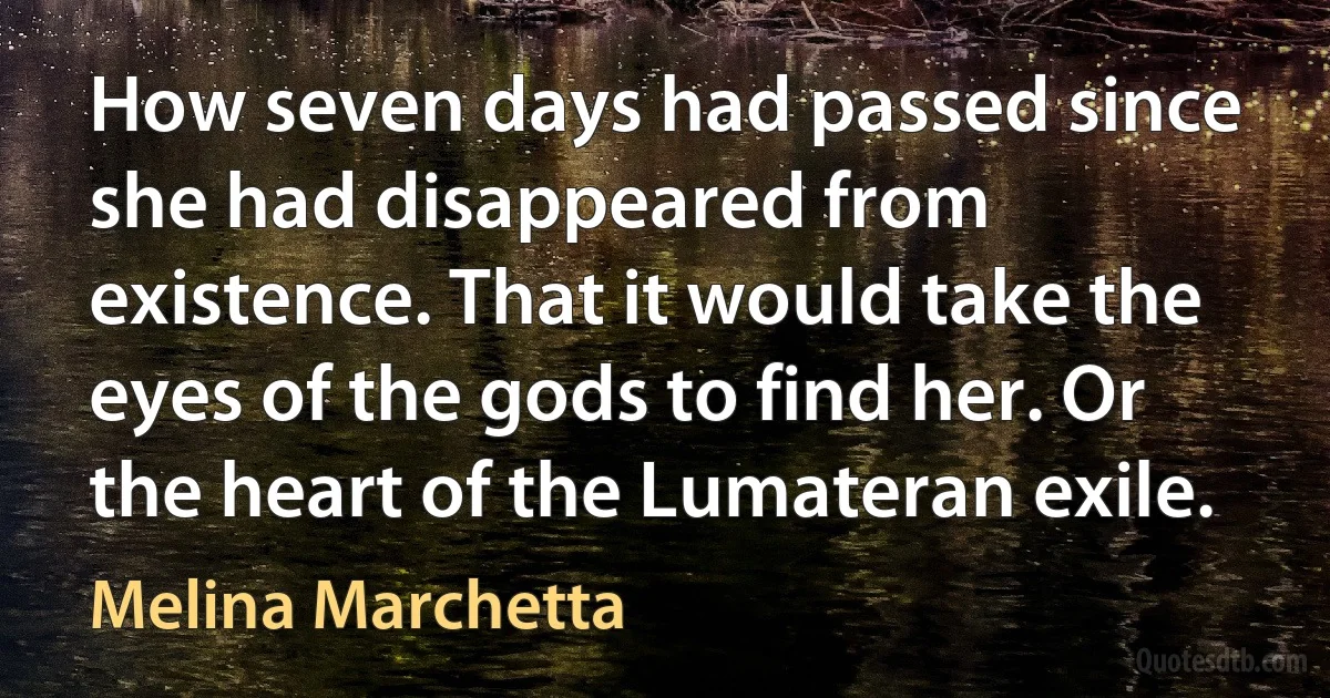 How seven days had passed since she had disappeared from existence. That it would take the eyes of the gods to find her. Or the heart of the Lumateran exile. (Melina Marchetta)