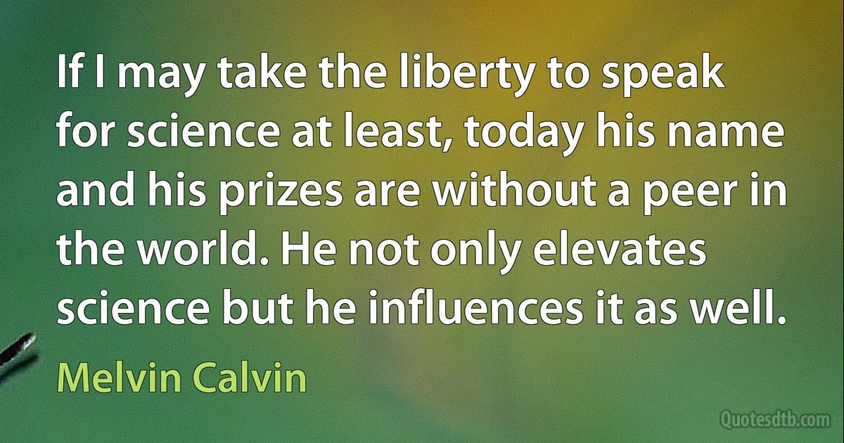 If I may take the liberty to speak for science at least, today his name and his prizes are without a peer in the world. He not only elevates science but he influences it as well. (Melvin Calvin)