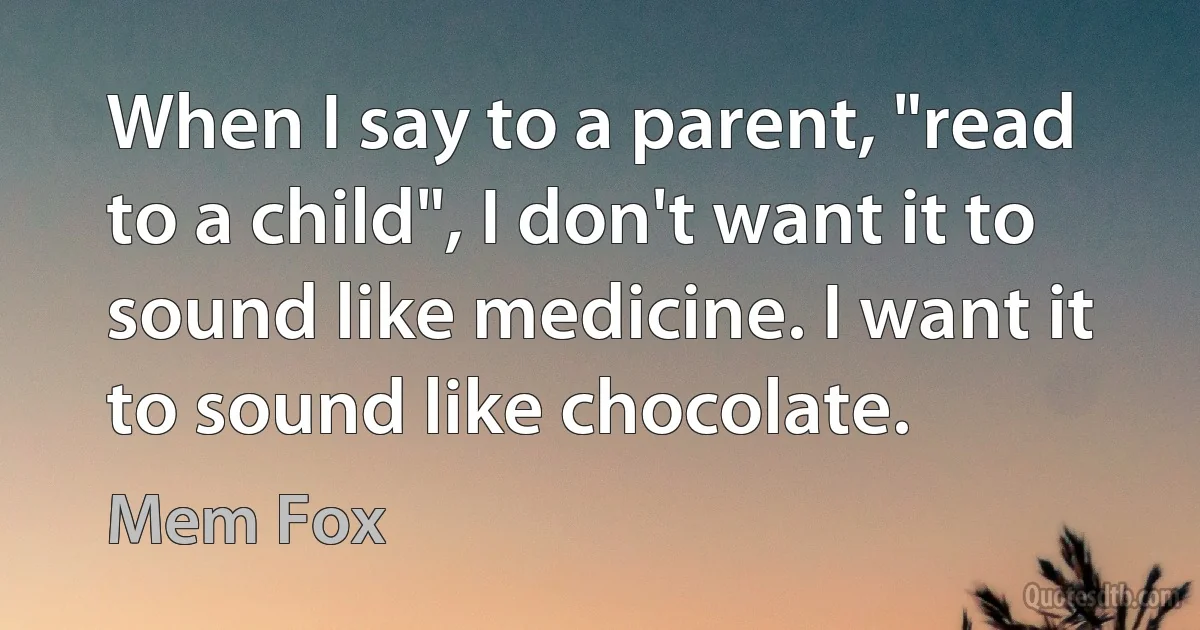 When I say to a parent, "read to a child", I don't want it to sound like medicine. I want it to sound like chocolate. (Mem Fox)