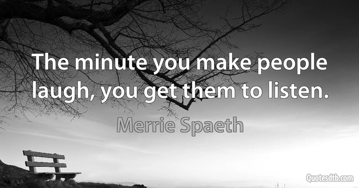 The minute you make people laugh, you get them to listen. (Merrie Spaeth)