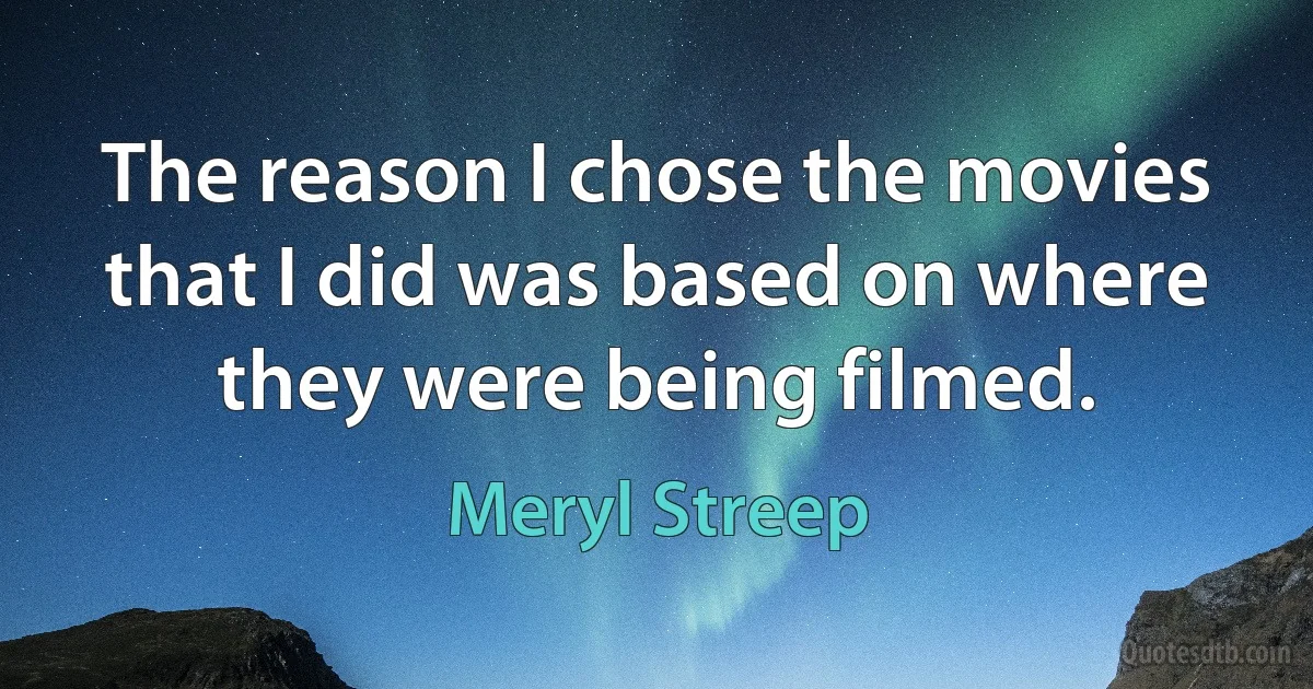 The reason I chose the movies that I did was based on where they were being filmed. (Meryl Streep)