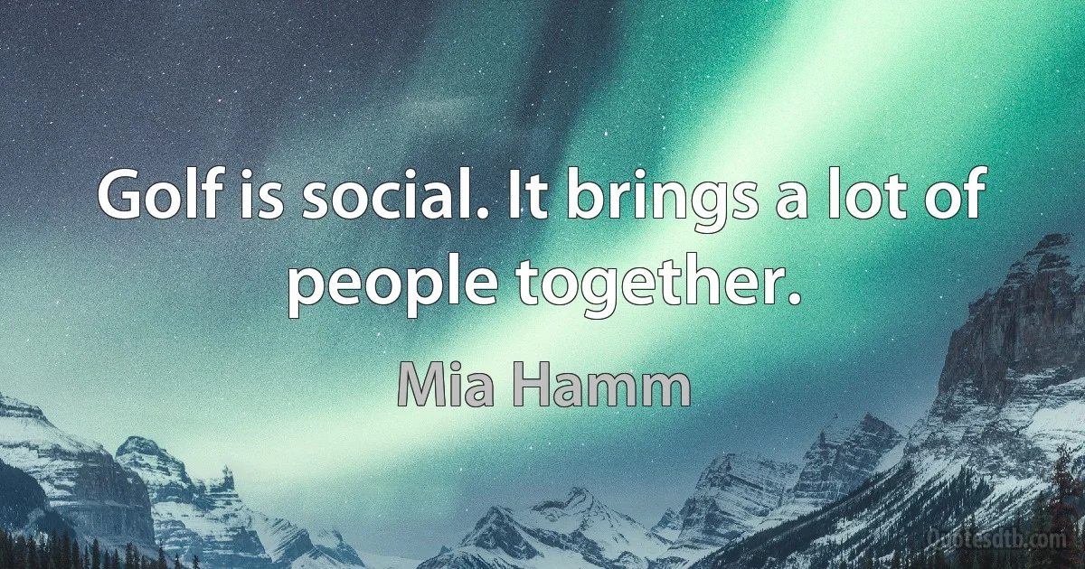 Golf is social. It brings a lot of people together. (Mia Hamm)