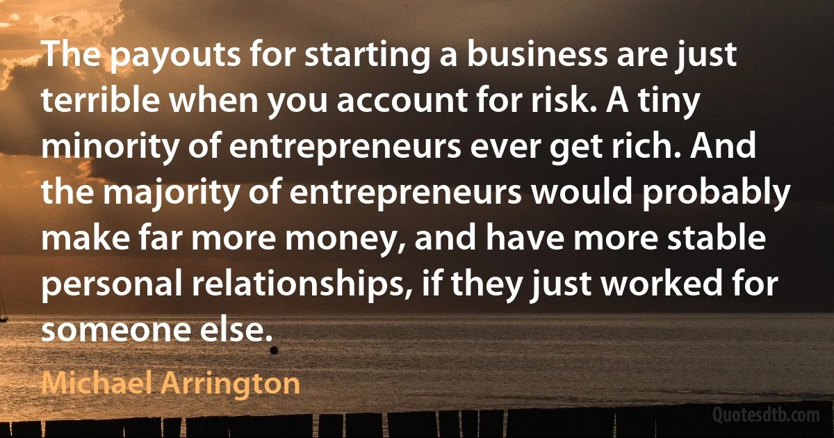 The payouts for starting a business are just terrible when you account for risk. A tiny minority of entrepreneurs ever get rich. And the majority of entrepreneurs would probably make far more money, and have more stable personal relationships, if they just worked for someone else. (Michael Arrington)