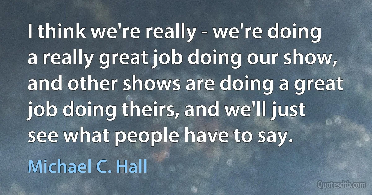 I think we're really - we're doing a really great job doing our show, and other shows are doing a great job doing theirs, and we'll just see what people have to say. (Michael C. Hall)