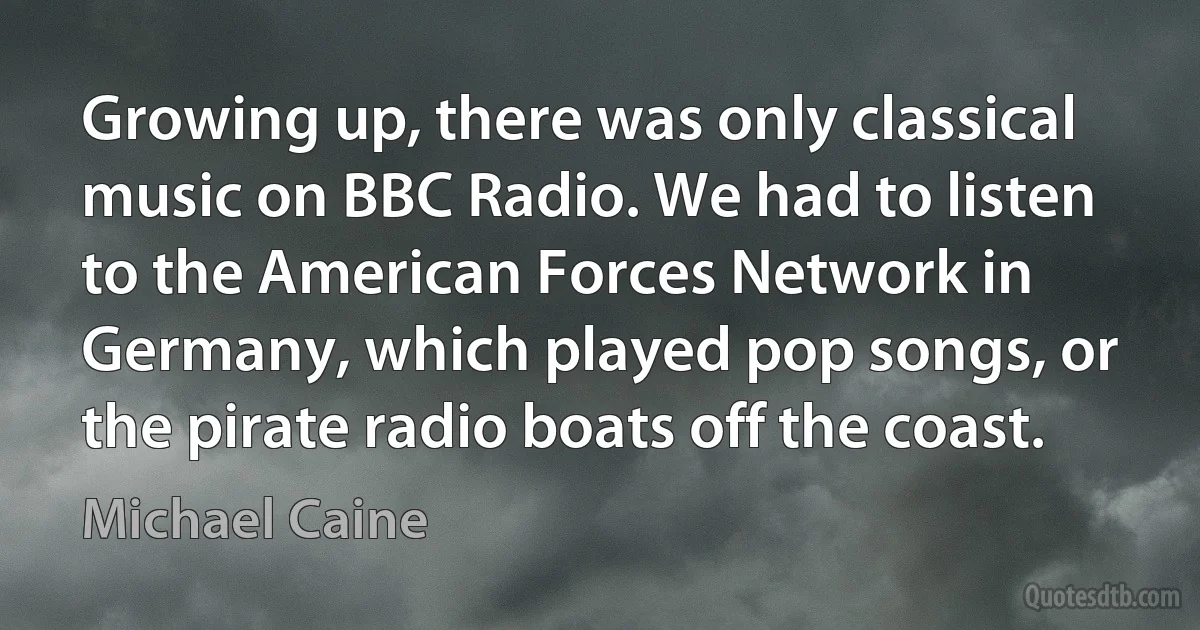 Growing up, there was only classical music on BBC Radio. We had to listen to the American Forces Network in Germany, which played pop songs, or the pirate radio boats off the coast. (Michael Caine)