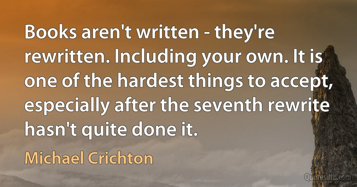 Books aren't written - they're rewritten. Including your own. It is one of the hardest things to accept, especially after the seventh rewrite hasn't quite done it. (Michael Crichton)