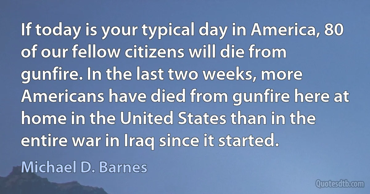 If today is your typical day in America, 80 of our fellow citizens will die from gunfire. In the last two weeks, more Americans have died from gunfire here at home in the United States than in the entire war in Iraq since it started. (Michael D. Barnes)