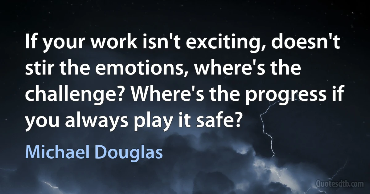 If your work isn't exciting, doesn't stir the emotions, where's the challenge? Where's the progress if you always play it safe? (Michael Douglas)