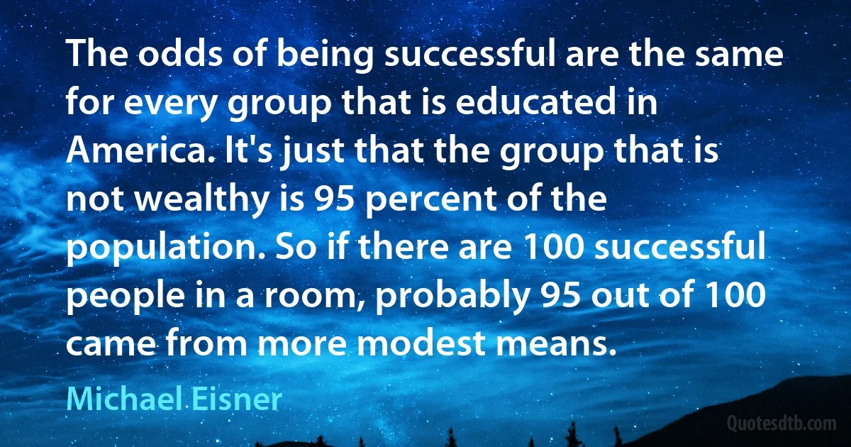 The odds of being successful are the same for every group that is educated in America. It's just that the group that is not wealthy is 95 percent of the population. So if there are 100 successful people in a room, probably 95 out of 100 came from more modest means. (Michael Eisner)