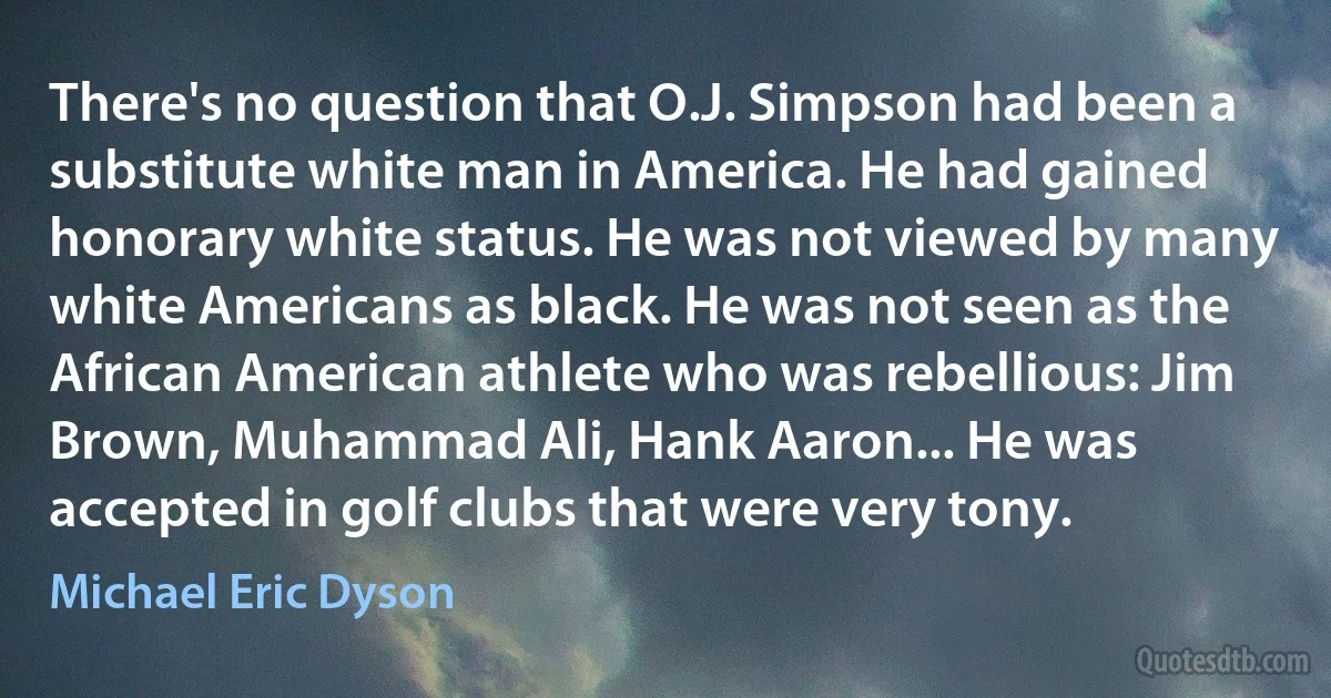 There's no question that O.J. Simpson had been a substitute white man in America. He had gained honorary white status. He was not viewed by many white Americans as black. He was not seen as the African American athlete who was rebellious: Jim Brown, Muhammad Ali, Hank Aaron... He was accepted in golf clubs that were very tony. (Michael Eric Dyson)