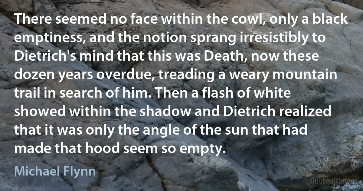 There seemed no face within the cowl, only a black emptiness, and the notion sprang irresistibly to Dietrich's mind that this was Death, now these dozen years overdue, treading a weary mountain trail in search of him. Then a flash of white showed within the shadow and Dietrich realized that it was only the angle of the sun that had made that hood seem so empty. (Michael Flynn)