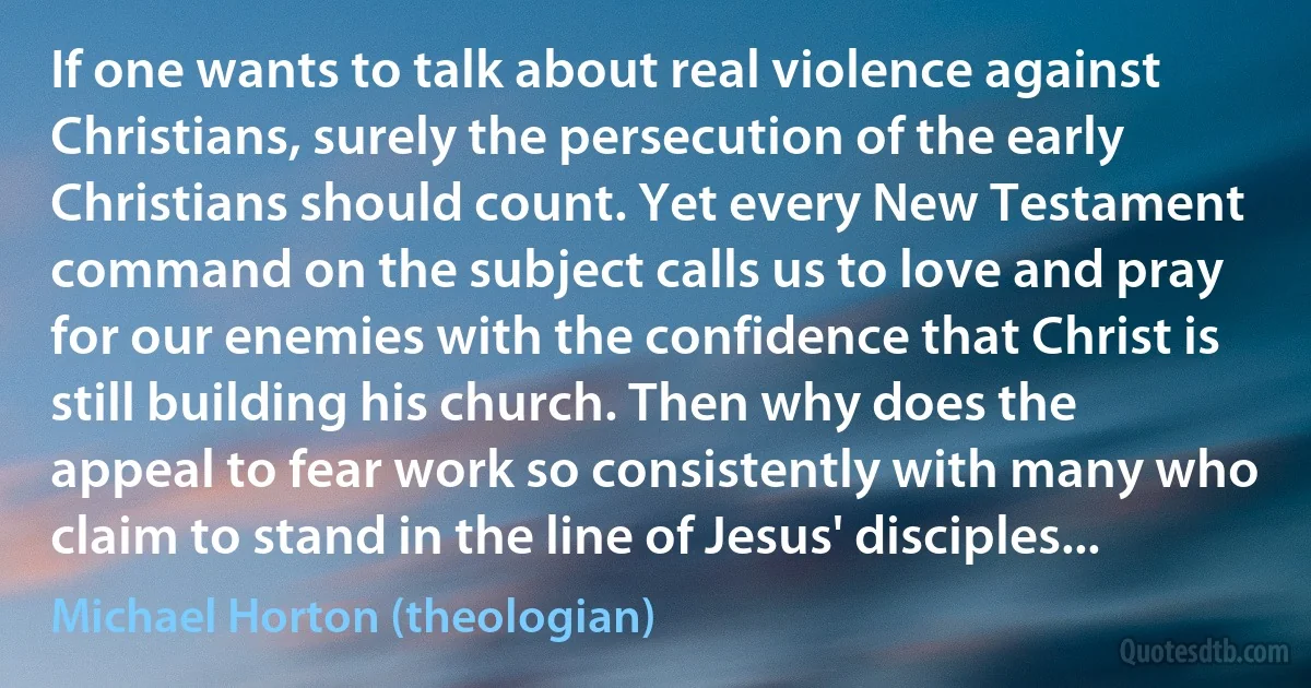 If one wants to talk about real violence against Christians, surely the persecution of the early Christians should count. Yet every New Testament command on the subject calls us to love and pray for our enemies with the confidence that Christ is still building his church. Then why does the appeal to fear work so consistently with many who claim to stand in the line of Jesus' disciples... (Michael Horton (theologian))