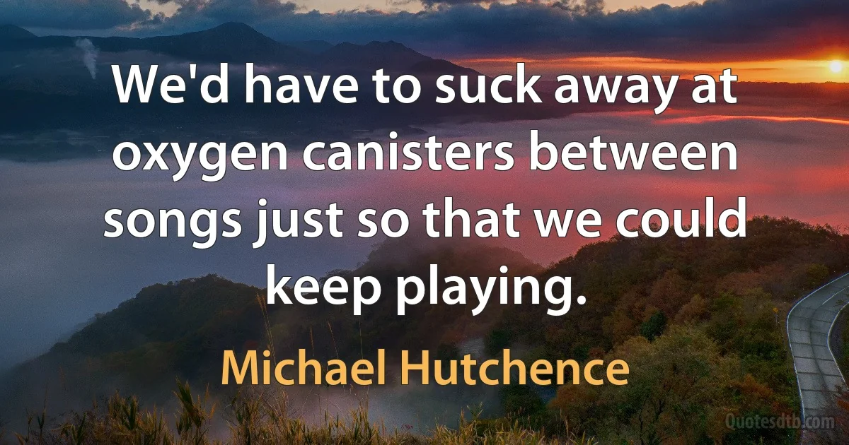 We'd have to suck away at oxygen canisters between songs just so that we could keep playing. (Michael Hutchence)