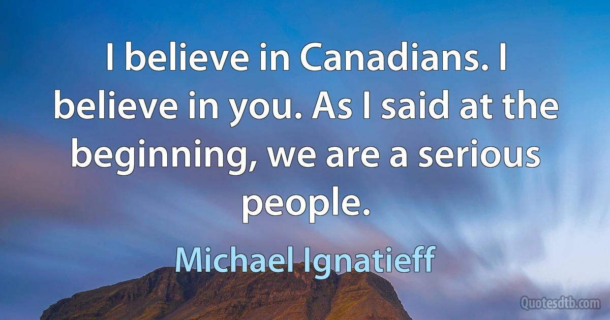 I believe in Canadians. I believe in you. As I said at the beginning, we are a serious people. (Michael Ignatieff)