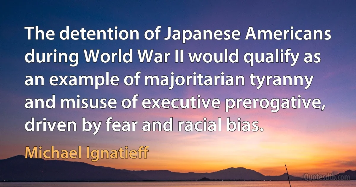 The detention of Japanese Americans during World War II would qualify as an example of majoritarian tyranny and misuse of executive prerogative, driven by fear and racial bias. (Michael Ignatieff)