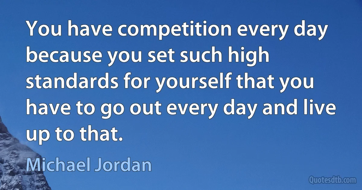 You have competition every day because you set such high standards for yourself that you have to go out every day and live up to that. (Michael Jordan)