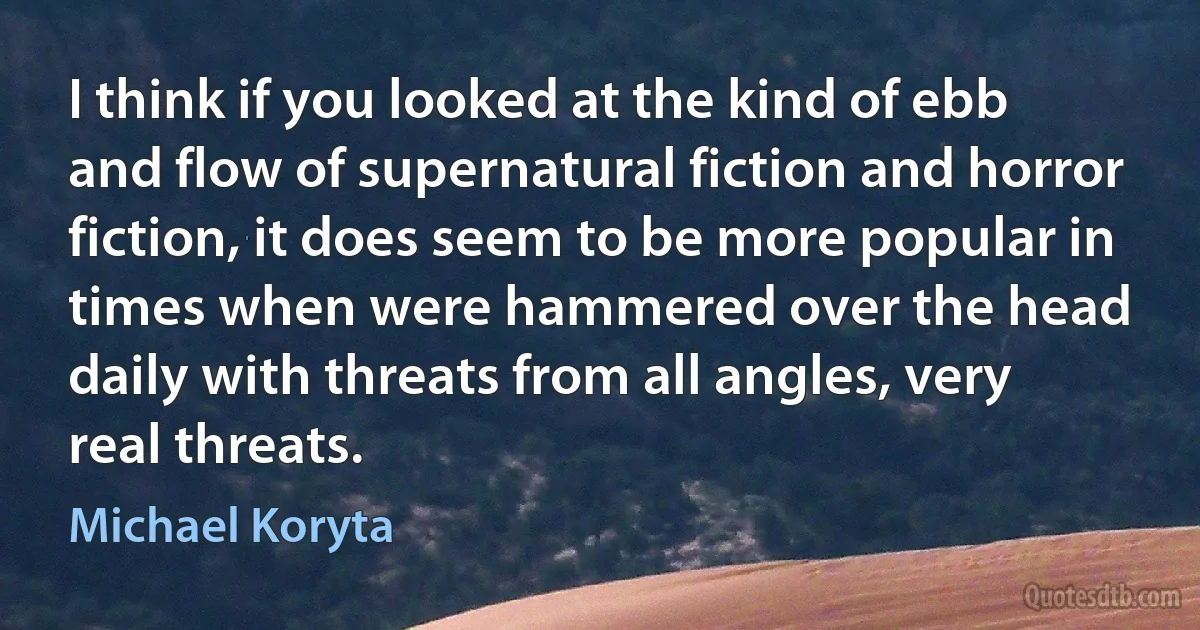 I think if you looked at the kind of ebb and flow of supernatural fiction and horror fiction, it does seem to be more popular in times when were hammered over the head daily with threats from all angles, very real threats. (Michael Koryta)