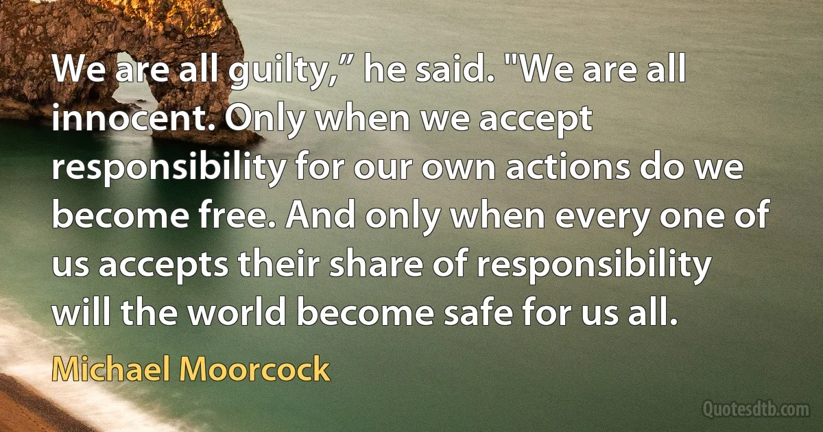 We are all guilty,” he said. "We are all innocent. Only when we accept responsibility for our own actions do we become free. And only when every one of us accepts their share of responsibility will the world become safe for us all. (Michael Moorcock)