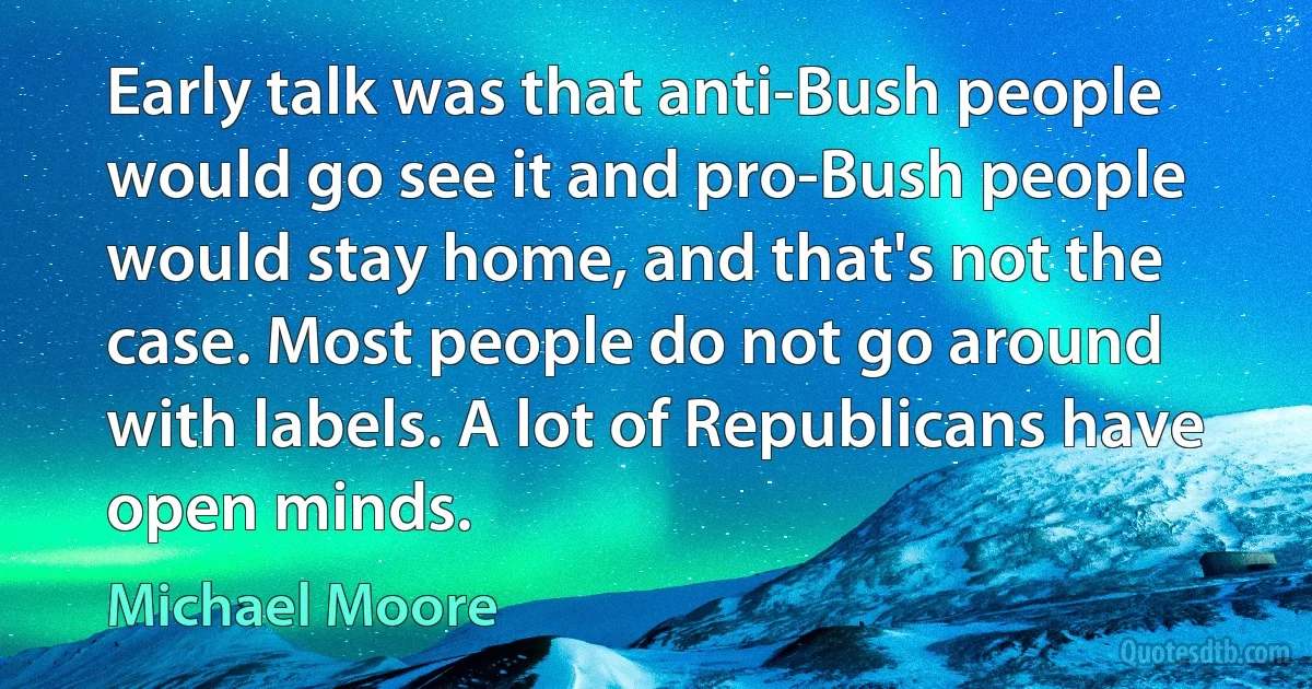 Early talk was that anti-Bush people would go see it and pro-Bush people would stay home, and that's not the case. Most people do not go around with labels. A lot of Republicans have open minds. (Michael Moore)