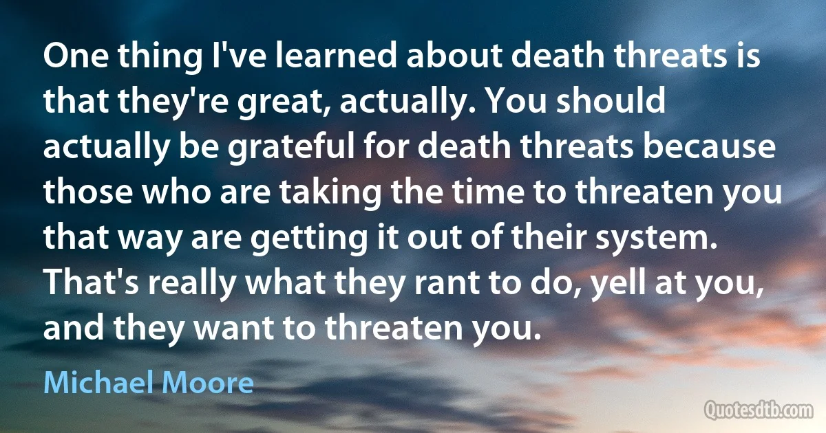 One thing I've learned about death threats is that they're great, actually. You should actually be grateful for death threats because those who are taking the time to threaten you that way are getting it out of their system. That's really what they rant to do, yell at you, and they want to threaten you. (Michael Moore)