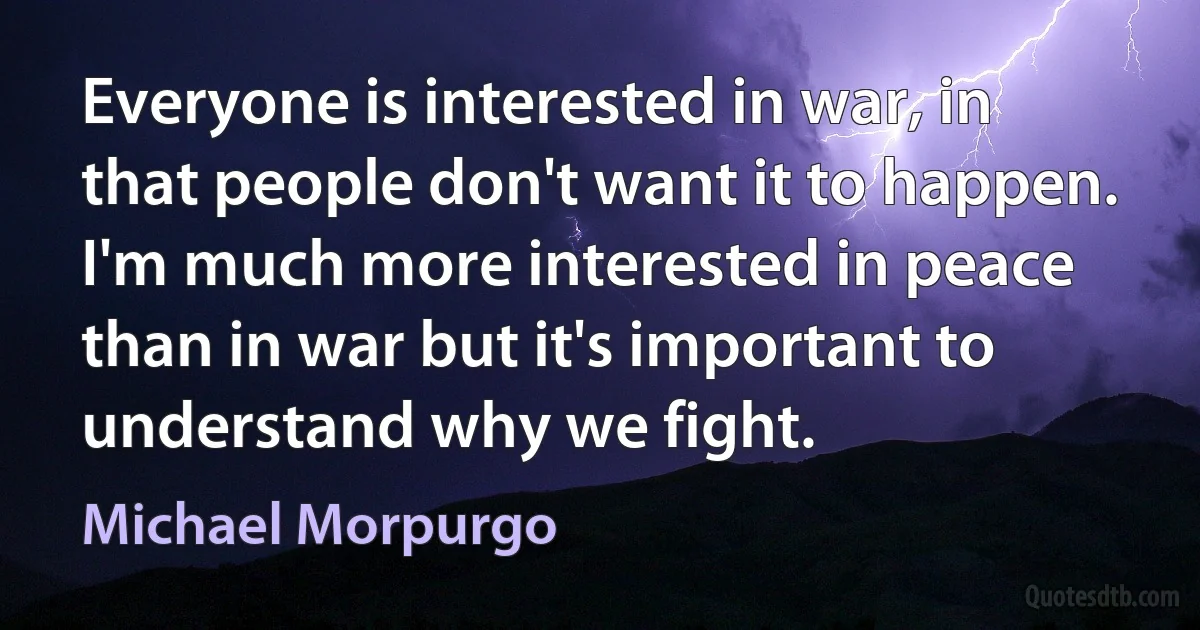 Everyone is interested in war, in that people don't want it to happen. I'm much more interested in peace than in war but it's important to understand why we fight. (Michael Morpurgo)