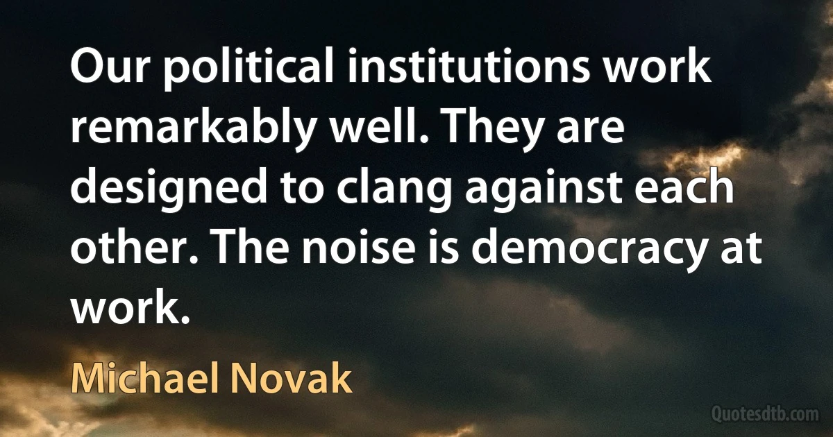 Our political institutions work remarkably well. They are designed to clang against each other. The noise is democracy at work. (Michael Novak)