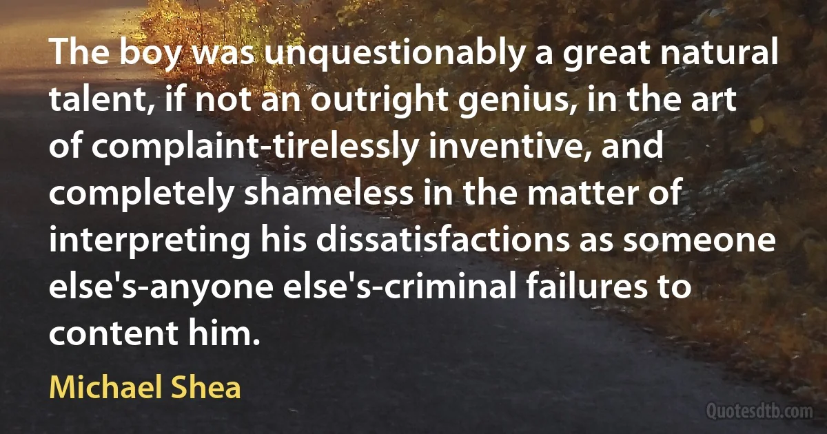 The boy was unquestionably a great natural talent, if not an outright genius, in the art of complaint-tirelessly inventive, and completely shameless in the matter of interpreting his dissatisfactions as someone else's-anyone else's-criminal failures to content him. (Michael Shea)