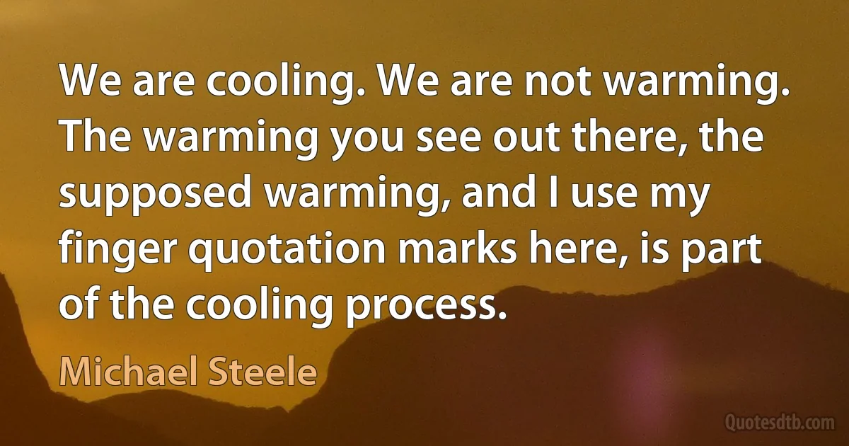 We are cooling. We are not warming. The warming you see out there, the supposed warming, and I use my finger quotation marks here, is part of the cooling process. (Michael Steele)