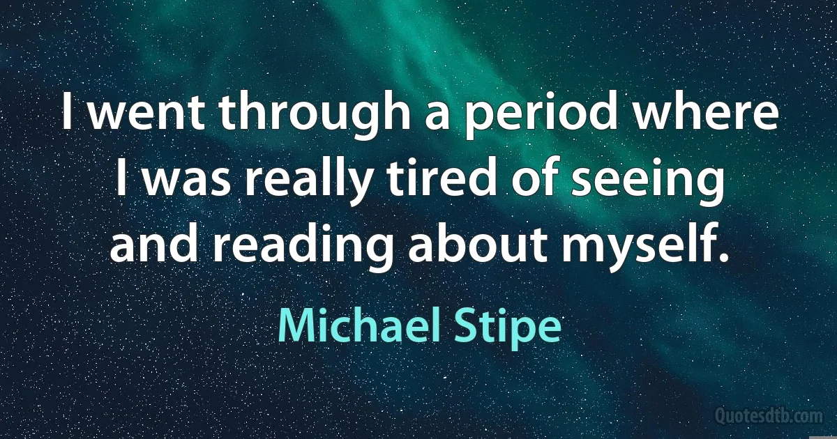 I went through a period where I was really tired of seeing and reading about myself. (Michael Stipe)