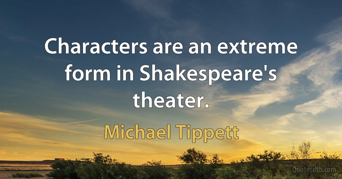 Characters are an extreme form in Shakespeare's theater. (Michael Tippett)