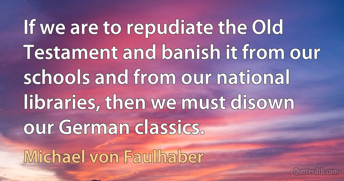 If we are to repudiate the Old Testament and banish it from our schools and from our national libraries, then we must disown our German classics. (Michael von Faulhaber)