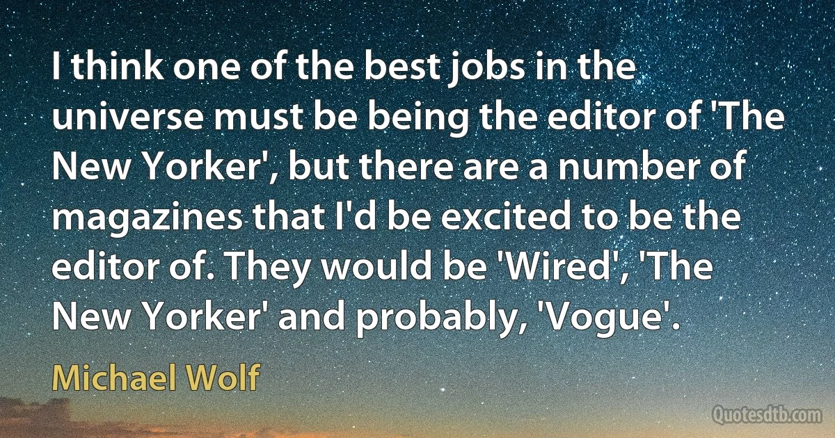 I think one of the best jobs in the universe must be being the editor of 'The New Yorker', but there are a number of magazines that I'd be excited to be the editor of. They would be 'Wired', 'The New Yorker' and probably, 'Vogue'. (Michael Wolf)